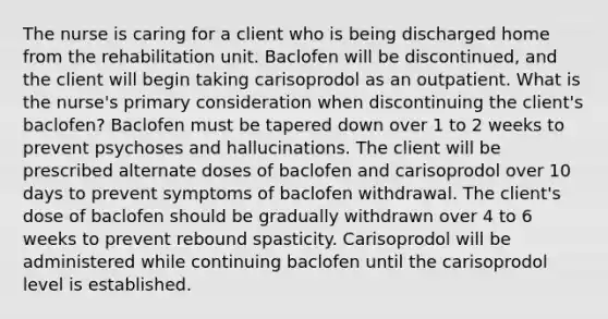 The nurse is caring for a client who is being discharged home from the rehabilitation unit. Baclofen will be discontinued, and the client will begin taking carisoprodol as an outpatient. What is the nurse's primary consideration when discontinuing the client's baclofen? Baclofen must be tapered down over 1 to 2 weeks to prevent psychoses and hallucinations. The client will be prescribed alternate doses of baclofen and carisoprodol over 10 days to prevent symptoms of baclofen withdrawal. The client's dose of baclofen should be gradually withdrawn over 4 to 6 weeks to prevent rebound spasticity. Carisoprodol will be administered while continuing baclofen until the carisoprodol level is established.