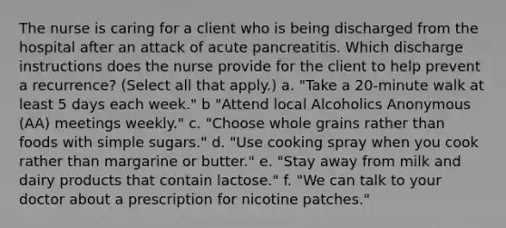 The nurse is caring for a client who is being discharged from the hospital after an attack of acute pancreatitis. Which discharge instructions does the nurse provide for the client to help prevent a recurrence? (Select all that apply.) a. "Take a 20-minute walk at least 5 days each week." b "Attend local Alcoholics Anonymous (AA) meetings weekly." c. "Choose whole grains rather than foods with simple sugars." d. "Use cooking spray when you cook rather than margarine or butter." e. "Stay away from milk and dairy products that contain lactose." f. "We can talk to your doctor about a prescription for nicotine patches."