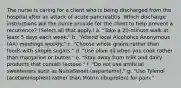 The nurse is caring for a client who is being discharged from the hospital after an attack of acute pancreatitis. Which discharge instructions will the nurse provide for the client to help prevent a recurrence? (Select all that apply.) a. "Take a 20-minute walk at least 5 days each week." b. "Attend local Alcoholics Anonymous (AA) meetings weekly." c. "Choose whole grains rather than foods with simple sugars." d. "Use olive oil when you cook rather than margarine or butter." e. "Stay away from milk and dairy products that contain lactose." f. "Do not use artificial sweeteners such as NutraSweet (aspartame)." g. "Use Tylenol (acetaminophen) rather than Motrin (ibuprofen) for pain."