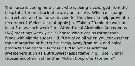 The nurse is caring for a client who is being discharged from the hospital after an attack of acute pancreatitis. Which discharge instructions will the nurse provide for the client to help prevent a recurrence? (Select all that apply.) a. "Take a 20-minute walk at least 5 days each week." b. "Attend local Alcoholics Anonymous (AA) meetings weekly." c. "Choose whole grains rather than foods with simple sugars." d. "Use olive oil when you cook rather than margarine or butter." e. "Stay away from milk and dairy products that contain lactose." f. "Do not use artificial sweeteners such as NutraSweet (aspartame)." g. "Use Tylenol (acetaminophen) rather than Motrin (ibuprofen) for pain."