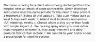 The nurse is caring for a client who is being discharged from the hospital after an attack of acute pancreatitis. Which discharge instructions does the nurse provide for the client to help prevent a recurrence? (Select all that apply.) a. Take a 20-minute walk at least 5 days each week. b. Attend local Alcoholics Anonymous (AA) meetings weekly. c. Choose whole grains rather than foods with simple sugars. d. Use cooking spray when you cook rather than margarine or butter. e. Stay away from milk and dairy products that contain lactose. f. We can talk to your doctor about a prescription for nicotine patches