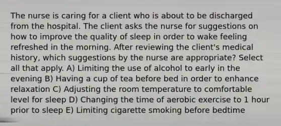 The nurse is caring for a client who is about to be discharged from the hospital. The client asks the nurse for suggestions on how to improve the quality of sleep in order to wake feeling refreshed in the morning. After reviewing the client's medical history, which suggestions by the nurse are appropriate? Select all that apply. A) Limiting the use of alcohol to early in the evening B) Having a cup of tea before bed in order to enhance relaxation C) Adjusting the room temperature to comfortable level for sleep D) Changing the time of aerobic exercise to 1 hour prior to sleep E) Limiting cigarette smoking before bedtime