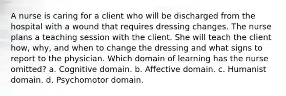 A nurse is caring for a client who will be discharged from the hospital with a wound that requires dressing changes. The nurse plans a teaching session with the client. She will teach the client how, why, and when to change the dressing and what signs to report to the physician. Which domain of learning has the nurse omitted? a. Cognitive domain. b. Affective domain. c. Humanist domain. d. Psychomotor domain.