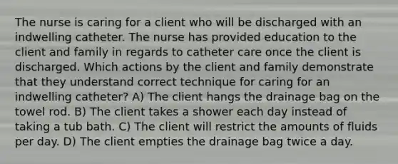 The nurse is caring for a client who will be discharged with an indwelling catheter. The nurse has provided education to the client and family in regards to catheter care once the client is discharged. Which actions by the client and family demonstrate that they understand correct technique for caring for an indwelling catheter? A) The client hangs the drainage bag on the towel rod. B) The client takes a shower each day instead of taking a tub bath. C) The client will restrict the amounts of fluids per day. D) The client empties the drainage bag twice a day.