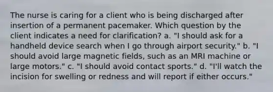 The nurse is caring for a client who is being discharged after insertion of a permanent pacemaker. Which question by the client indicates a need for clarification? a. "I should ask for a handheld device search when I go through airport security." b. "I should avoid large magnetic fields, such as an MRI machine or large motors." c. "I should avoid contact sports." d. "I'll watch the incision for swelling or redness and will report if either occurs."