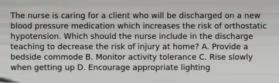 The nurse is caring for a client who will be discharged on a new blood pressure medication which increases the risk of orthostatic hypotension. Which should the nurse include in the discharge teaching to decrease the risk of injury at home? A. Provide a bedside commode B. Monitor activity tolerance C. Rise slowly when getting up D. Encourage appropriate lighting