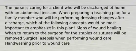 The nurse is caring for a client who will be discharged ot home with an abdominal incision. When preparing a teaching plan for a family member who will be performing dressing changes after discharge, which of the following concepts would be most important to emphasize in this plan? Signs of wound healing When to return to the surgeon for the staples or sutures will be removed Surgical asepsis when performing wound care Handwashing prior to wound care