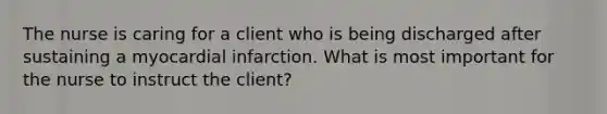 The nurse is caring for a client who is being discharged after sustaining a myocardial infarction. What is most important for the nurse to instruct the client?