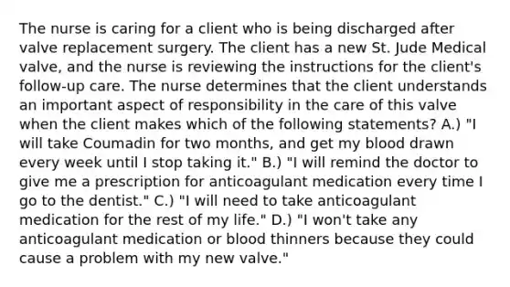 The nurse is caring for a client who is being discharged after valve replacement surgery. The client has a new St. Jude Medical valve, and the nurse is reviewing the instructions for the client's follow-up care. The nurse determines that the client understands an important aspect of responsibility in the care of this valve when the client makes which of the following statements? A.) "I will take Coumadin for two months, and get my blood drawn every week until I stop taking it." B.) "I will remind the doctor to give me a prescription for anticoagulant medication every time I go to the dentist." C.) "I will need to take anticoagulant medication for the rest of my life." D.) "I won't take any anticoagulant medication or blood thinners because they could cause a problem with my new valve."