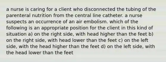 a nurse is caring for a client who disconnected the tubing of the parenteral nutrition from the central line catheter. a nurse suspects an occurrence of an air embolism. which of the following is an appropriate position for the client in this kind of situation a) on the right side, with head higher than the feet b) on the right side, with head lower than the feet c) on the left side, with the head higher than the feet d) on the left side, with the head lower than the feet