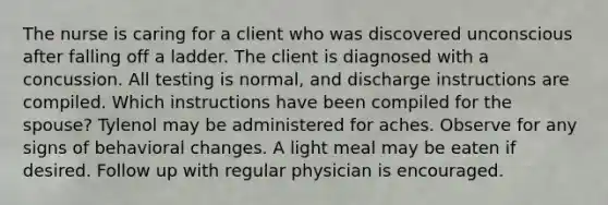 The nurse is caring for a client who was discovered unconscious after falling off a ladder. The client is diagnosed with a concussion. All testing is normal, and discharge instructions are compiled. Which instructions have been compiled for the spouse? Tylenol may be administered for aches. Observe for any signs of behavioral changes. A light meal may be eaten if desired. Follow up with regular physician is encouraged.