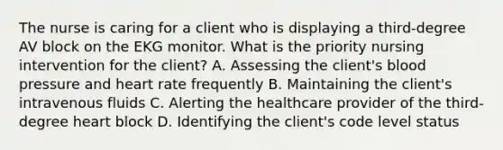 The nurse is caring for a client who is displaying a third-degree AV block on the EKG monitor. What is the priority nursing intervention for the client? A. Assessing the client's blood pressure and heart rate frequently B. Maintaining the client's intravenous fluids C. Alerting the healthcare provider of the third-degree heart block D. Identifying the client's code level status