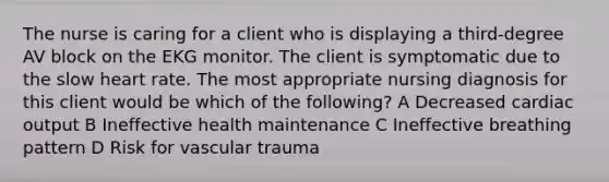 The nurse is caring for a client who is displaying a third-degree AV block on the EKG monitor. The client is symptomatic due to the slow heart rate. The most appropriate nursing diagnosis for this client would be which of the following? A Decreased cardiac output B Ineffective health maintenance C Ineffective breathing pattern D Risk for vascular trauma