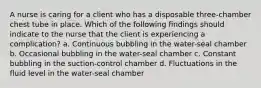 A nurse is caring for a client who has a disposable three-chamber chest tube in place. Which of the following findings should indicate to the nurse that the client is experiencing a complication? a. Continuous bubbling in the water-seal chamber b. Occasional bubbling in the water-seal chamber c. Constant bubbling in the suction-control chamber d. Fluctuations in the fluid level in the water-seal chamber