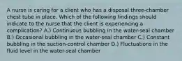 A nurse is caring for a client who has a disposal three-chamber chest tube in place. Which of the following findings should indicate to the nurse that the client is experiencing a complication? A.) Continuous bubbling in the water-seal chamber B.) Occasional bubbling in the water-seal chamber C.) Constant bubbling in the suction-control chamber D.) Fluctuations in the fluid level in the water-seal chamber