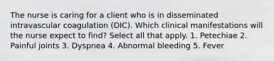 The nurse is caring for a client who is in disseminated intravascular coagulation (DIC). Which clinical manifestations will the nurse expect to find? Select all that apply. 1. Petechiae 2. Painful joints 3. Dyspnea 4. Abnormal bleeding 5. Fever