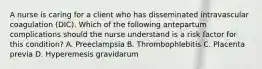 A nurse is caring for a client who has disseminated intravascular coagulation (DIC). Which of the following antepartum complications should the nurse understand is a risk factor for this condition? ﻿﻿﻿A. Preeclampsia ﻿﻿﻿B. Thrombophlebitis ﻿﻿﻿C. Placenta previa ﻿﻿﻿D. Hyperemesis gravidarum