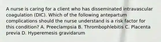 A nurse is caring for a client who has disseminated intravascular coagulation (DIC). Which of the following antepartum complications should the nurse understand is a risk factor for this condition? ﻿﻿﻿A. Preeclampsia ﻿﻿﻿B. Thrombophlebitis ﻿﻿﻿C. Placenta previa ﻿﻿﻿D. Hyperemesis gravidarum