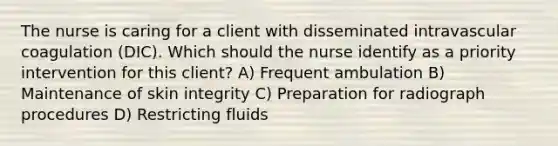 The nurse is caring for a client with disseminated intravascular coagulation (DIC). Which should the nurse identify as a priority intervention for this client? A) Frequent ambulation B) Maintenance of skin integrity C) Preparation for radiograph procedures D) Restricting fluids