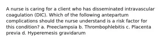 A nurse is caring for a client who has disseminated intravascular coagulation (DIC). Which of the following antepartum complications should the nurse understand is a risk factor for this condition? a. Preeclampsia b. Thrombophlebitis c. Placenta previa d. Hyperemesis gravidarum