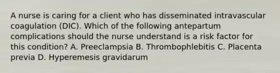 A nurse is caring for a client who has disseminated intravascular coagulation (DIC). Which of the following antepartum complications should the nurse understand is a risk factor for this condition? A. Preeclampsia B. Thrombophlebitis C. Placenta previa D. Hyperemesis gravidarum