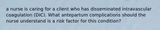 a nurse is caring for a client who has disseminated intravascular coagulation (DIC). What antepartum complications should the nurse understand is a risk factor for this condition?