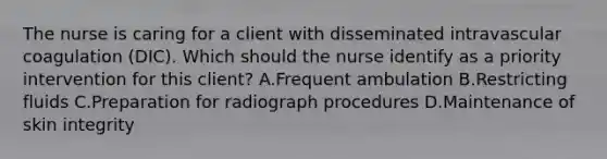 The nurse is caring for a client with disseminated intravascular coagulation​ (DIC). Which should the nurse identify as a priority intervention for this​ client? A.Frequent ambulation B.Restricting fluids C.Preparation for radiograph procedures D.Maintenance of skin integrity