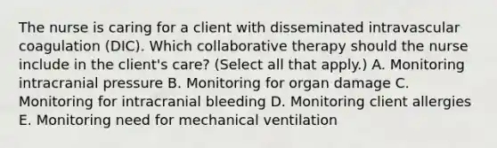 The nurse is caring for a client with disseminated intravascular coagulation​ (DIC). Which collaborative therapy should the nurse include in the​ client's care?​ (Select all that​ apply.) A. Monitoring intracranial pressure B. Monitoring for organ damage C. Monitoring for intracranial bleeding D. Monitoring client allergies E. Monitoring need for mechanical ventilation