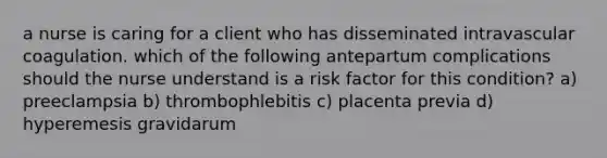 a nurse is caring for a client who has disseminated intravascular coagulation. which of the following antepartum complications should the nurse understand is a risk factor for this condition? a) preeclampsia b) thrombophlebitis c) placenta previa d) hyperemesis gravidarum