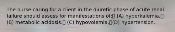 The nurse caring for a client in the diuretic phase of acute renal failure should assess for manifestations of: (A) hyperkalemia. (B) metabolic acidosis. (C) hypovolemia.(D) hypertension.