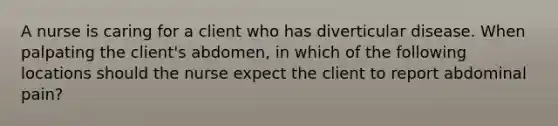 A nurse is caring for a client who has diverticular disease. When palpating the client's abdomen, in which of the following locations should the nurse expect the client to report abdominal pain?