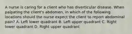 A nurse is caring for a client who has diverticular disease. When palpating the client's abdomen, in which of the following locations should the nurse expect the client to report abdominal pain? A. Left lower quadrant B. Left upper quadrant C. Right lower quadrant D. Right upper quadrant