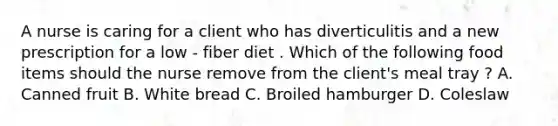 A nurse is caring for a client who has diverticulitis and a new prescription for a low - fiber diet . Which of the following food items should the nurse remove from the client's meal tray ? A. Canned fruit B. White bread C. Broiled hamburger D. Coleslaw