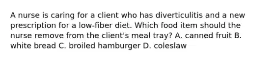 A nurse is caring for a client who has diverticulitis and a new prescription for a low-fiber diet. Which food item should the nurse remove from the client's meal tray? A. canned fruit B. white bread C. broiled hamburger D. coleslaw