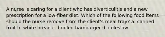 A nurse is caring for a client who has diverticulitis and a new prescription for a low-fiber diet. Which of the following food items should the nurse remove from the client's meal tray? a. canned fruit b. white bread c. broiled hamburger d. coleslaw