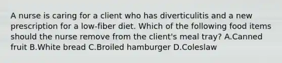 A nurse is caring for a client who has diverticulitis and a new prescription for a low-fiber diet. Which of the following food items should the nurse remove from the client's meal tray? A.Canned fruit B.White bread C.Broiled hamburger D.Coleslaw