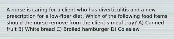 A nurse is caring for a client who has diverticulitis and a new prescription for a low-fiber diet. Which of the following food items should the nurse remove from the client's meal tray? A) Canned fruit B) White bread C) Broiled hamburger D) Coleslaw