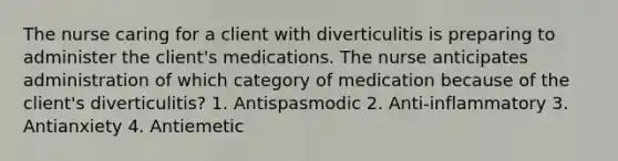 The nurse caring for a client with diverticulitis is preparing to administer the client's medications. The nurse anticipates administration of which category of medication because of the client's diverticulitis? 1. Antispasmodic 2. Anti-inflammatory 3. Antianxiety 4. Antiemetic