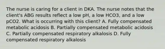 The nurse is caring for a client in DKA. The nurse notes that the client's ABG results reflect a low pH, a low HCO3, and a low pCO2. What is occurring with this client? A. Fully compensated metabolic acidosis B. Partially compensated metabolic acidosis C. Partially compensated respiratory alkalosis D. Fully compensated respiratory alkalosis