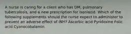 A nurse is caring for a client who has DM, pulmonary tuberculosis, and a new prescription for isoniazid. Which of the following supplements should the nurse expect to administer to prevent an adverse effect of INH? Ascorbic acid Pyridoxine Folic acid Cyanocobalamin