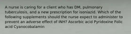 A nurse is caring for a client who has DM, pulmonary tuberculosis, and a new prescription for isoniazid. Which of the following supplements should the nurse expect to administer to prevent an adverse effect of INH? Ascorbic acid Pyridoxine Folic acid Cyanocobalamin