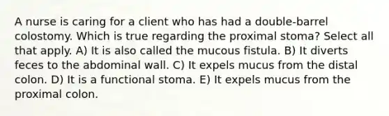 A nurse is caring for a client who has had a double-barrel colostomy. Which is true regarding the proximal stoma? Select all that apply. A) It is also called the mucous fistula. B) It diverts feces to the abdominal wall. C) It expels mucus from the distal colon. D) It is a functional stoma. E) It expels mucus from the proximal colon.