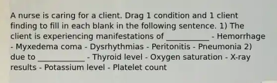 A nurse is caring for a client. Drag 1 condition and 1 client finding to fill in each blank in the following sentence. 1) The client is experiencing manifestations of ___________ - Hemorrhage - Myxedema coma - Dysrhythmias - Peritonitis - Pneumonia 2) due to ____________ - Thyroid level - Oxygen saturation - X-ray results - Potassium level - Platelet count