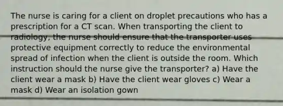 The nurse is caring for a client on droplet precautions who has a prescription for a CT scan. When transporting the client to radiology, the nurse should ensure that the transporter uses protective equipment correctly to reduce the environmental spread of infection when the client is outside the room. Which instruction should the nurse give the transporter? a) Have the client wear a mask b) Have the client wear gloves c) Wear a mask d) Wear an isolation gown