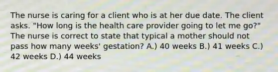 The nurse is caring for a client who is at her due date. The client asks. "How long is the health care provider going to let me go?" The nurse is correct to state that typical a mother should not pass how many weeks' gestation? A.) 40 weeks B.) 41 weeks C.) 42 weeks D.) 44 weeks