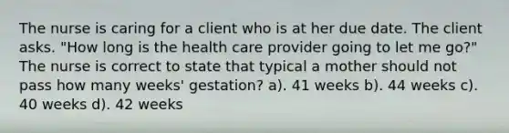 The nurse is caring for a client who is at her due date. The client asks. "How long is the health care provider going to let me go?" The nurse is correct to state that typical a mother should not pass how many weeks' gestation? a). 41 weeks b). 44 weeks c). 40 weeks d). 42 weeks