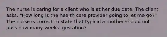 The nurse is caring for a client who is at her due date. The client asks. "How long is the health care provider going to let me go?" The nurse is correct to state that typical a mother should not pass how many weeks' gestation?