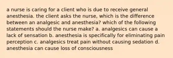 a nurse is caring for a client who is due to receive general anesthesia. the client asks the nurse, which is the difference between an analgesic and anesthesia? which of the following statements should the nurse make? a. analgesics can cause a lack of sensation b. anesthesia is specifically for eliminating pain perception c. analgesics treat pain without causing sedation d. anesthesia can cause loss of consciousness