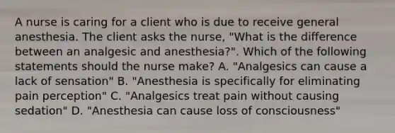 A nurse is caring for a client who is due to receive general anesthesia. The client asks the nurse, "What is the difference between an analgesic and anesthesia?". Which of the following statements should the nurse make? A. "Analgesics can cause a lack of sensation" B. "Anesthesia is specifically for eliminating pain perception" C. "Analgesics treat pain without causing sedation" D. "Anesthesia can cause loss of consciousness"