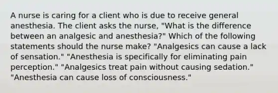 A nurse is caring for a client who is due to receive general anesthesia. The client asks the nurse, "What is the difference between an analgesic and anesthesia?" Which of the following statements should the nurse make? "Analgesics can cause a lack of sensation." "Anesthesia is specifically for eliminating pain perception." "Analgesics treat pain without causing sedation." "Anesthesia can cause loss of consciousness."